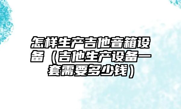 怎樣生產吉他音箱設備（吉他生產設備一套需要多少錢）