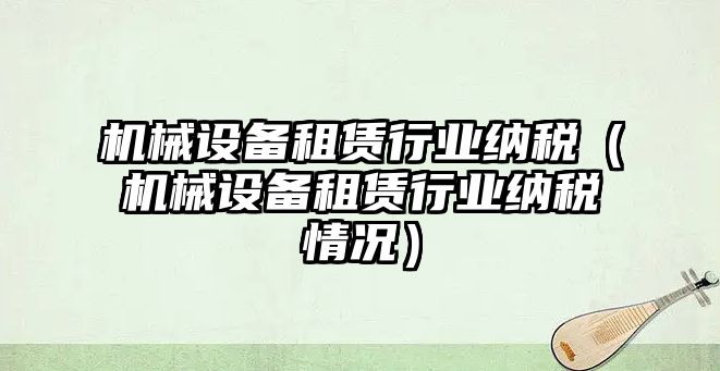 機械設備租賃行業納稅（機械設備租賃行業納稅情況）