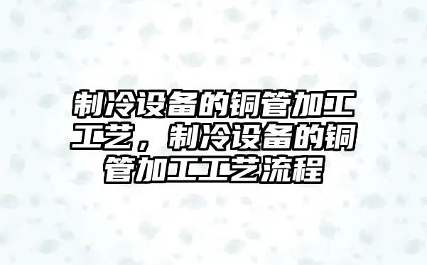 制冷設備的銅管加工工藝，制冷設備的銅管加工工藝流程