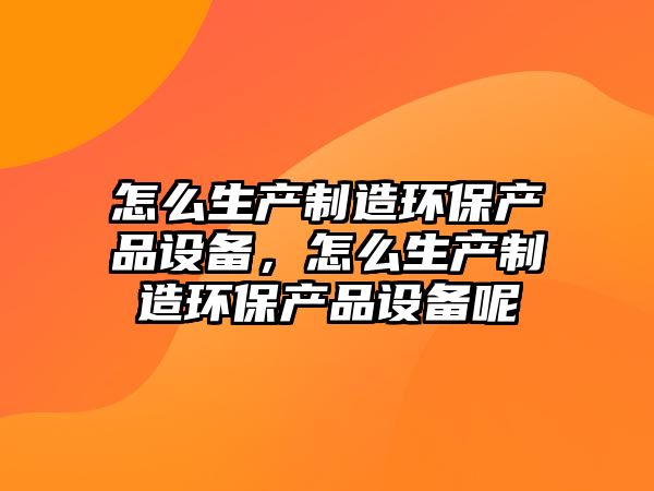 怎么生產制造環保產品設備，怎么生產制造環保產品設備呢