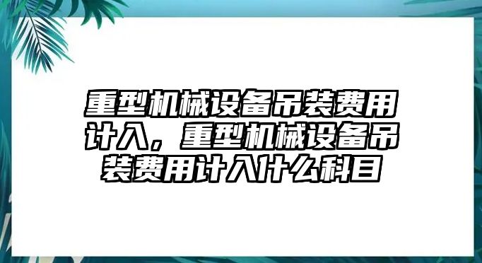 重型機械設備吊裝費用計入，重型機械設備吊裝費用計入什么科目