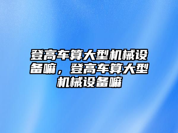 登高車算大型機械設備嘛，登高車算大型機械設備嘛