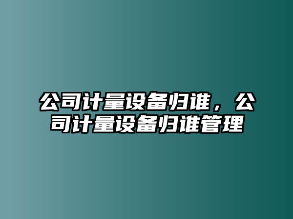 公司計量設備歸誰，公司計量設備歸誰管理