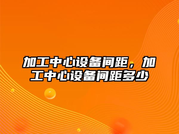 加工中心設(shè)備間距，加工中心設(shè)備間距多少